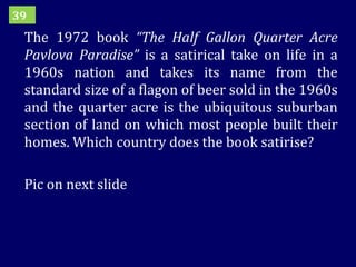 The 1972 book  “The Half Gallon Quarter Acre Pavlova Paradise”  is a satirical take on life in a 1960s nation and takes its name from the standard size of a flagon of beer sold in the 1960s and the quarter acre is the ubiquitous suburban section of land on which most people built their homes. Which country does the book satirise? Pic on next slide 39 