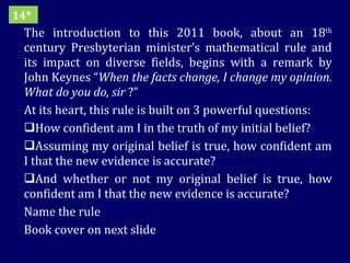 The introduction to this 2011 book, about an 18 th  century Presbyterian minister’s mathematical rule and its impact on diverse fields, begins with a remark by John Keynes “ When the facts change, I change my opinion. What do you do, sir  ?” At its heart, this rule is built on 3 powerful questions: How confident am I in the truth of my initial belief?  Assuming my original belief is true, how confident am I that the new evidence is accurate?  And whether or not my original belief is true, how confident am I that the new evidence is accurate? Name the rule  Book cover on next slide 14* 