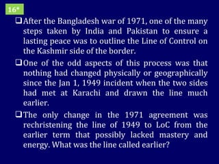 After the Bangladesh war of 1971, one of the many steps taken by India and Pakistan to ensure a lasting peace was to outline the Line of Control on the Kashmir side of the border.  One of the odd aspects of this process was that nothing had changed physically or geographically since the Jan 1, 1949 incident when the two sides had met at Karachi and drawn the line much earlier. The only change in the 1971 agreement was rechristening the line of 1949 to LoC from the earlier term that possibly lacked mastery and energy. What was the line called earlier? 16* 