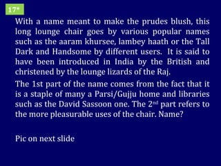 With a name meant to make the prudes blush, this long lounge chair goes by various popular names such as the aaram khursee, lambey haath or the Tall Dark and Handsome by different users.  It is said to have been introduced in India by the British and christened by the lounge lizards of the Raj. The 1st part of the name comes from the fact that it is a staple of many a Parsi/Gujju home and libraries such as the David Sassoon one. The 2 nd  part refers to the more pleasurable uses of the chair. Name? Pic on next slide 17* 