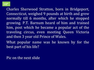 Charles Sherwood Stratton, born in Bridgeport, Connecticut, weighed 9 pounds at birth and grew normally till 6 months, after which he stopped growing. P.T. Barnum heard of him and trained him, post which he became a popular act of the traveling circus, even meeting Queen Victoria and then 3 year old Prince of Wales. What popular name was he known by for the best part of his life?  Pic on the next slide 18* 
