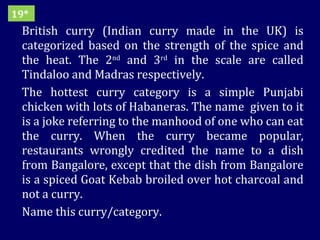 British curry (Indian curry made in the UK) is categorized based on the strength of the spice and the heat. The 2 nd  and 3 rd  in the scale are called Tindaloo and Madras respectively.  The hottest curry category is a simple Punjabi chicken with lots of Habaneras. The name  given to it is a joke referring to the manhood of one who can eat the curry. When the curry became popular, restaurants wrongly credited the name to a dish from Bangalore, except that the dish from Bangalore is a spiced Goat Kebab broiled over hot charcoal and not a curry. Name this curry/category. 19* 