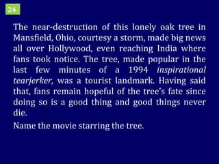 The near-destruction of this lonely oak tree in Mansfield, Ohio, courtesy a storm, made big news all over Hollywood, even reaching India where fans took notice. The tree, made popular in the last few minutes of a 1994  inspirational tearjerker,  was a tourist landmark. Having said that, fans remain hopeful of the tree’s fate since doing so is a good thing and good things never die.  Name the movie starring the tree. 24 
