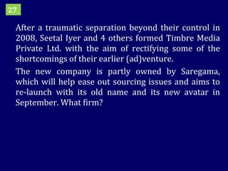 After a traumatic separation beyond their control in 2008, Seetal Iyer and 4 others formed Timbre Media Private Ltd. with the aim of rectifying some of the shortcomings of their earlier (ad)venture. The new company is partly owned by Saregama, which will help ease out sourcing issues and aims to re-launch with its old name and its new avatar in September. What firm? 27 