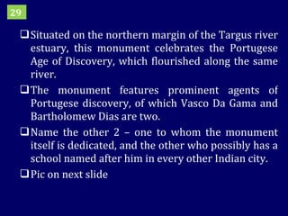 Situated on the northern margin of the Targus river estuary, this monument celebrates the Portugese Age of Discovery, which flourished along the same river. The monument features prominent agents of Portugese discovery, of which Vasco Da Gama and Bartholomew Dias are two.  Name the other 2 – one to whom the monument itself is dedicated, and the other who possibly has a school named after him in every other Indian city. Pic on next slide 29 