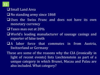 Small Land Area No standing army since 1868 Uses the Swiss Franc and does not have its own monetary currency Taxes max out at 20% World’s leading manufacturer of sausage casings and exporter of false teeth A labor force that commutes in from Austria, Switzerland or Germany These are some of the reasons why the CIA (ironically in light of recent events) lists Liechtenstein as part of a unique category in which Brunei, Macau and Palau are also included. What category? 32 