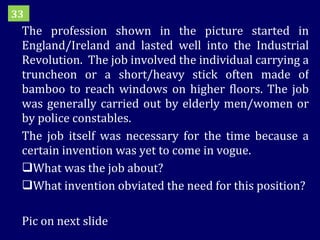 The profession shown in the picture started in England/Ireland and lasted well into the Industrial Revolution.  The job involved the individual carrying a truncheon or a short/heavy stick often made of bamboo to reach windows on higher floors. The job was generally carried out by elderly men/women or by police constables. The job itself was necessary for the time because a certain invention was yet to come in vogue.  What was the job about? What invention obviated the need for this position? Pic on next slide 33 
