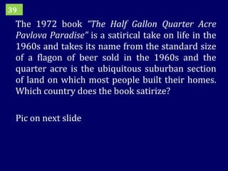 The 1972 book  “The Half Gallon Quarter Acre Pavlova Paradise”  is a satirical take on life in the 1960s and takes its name from the standard size of a flagon of beer sold in the 1960s and the quarter acre is the ubiquitous suburban section of land on which most people built their homes. Which country does the book satirize? Pic on next slide 39 