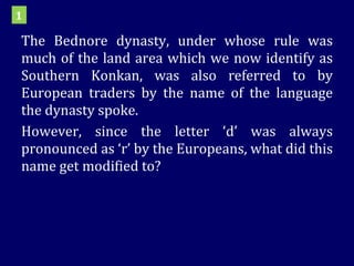 The Bednore dynasty, under whose rule was much of the land area which we now identify as Southern Konkan, was also referred to by European traders by the name of the language the dynasty spoke. However, since the letter ‘d’ was always pronounced as ‘r’ by the Europeans, what did this name get modified to?  1 