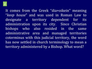 It comes from the Greek “dia+oikein” meaning “ keep house ” and was used in Roman Law to designate a territory dependent for its administration upon its city.  Since Christian bishops who also resided in the same administrative area and managed territories coterminus with this judicial territory, the word has now settled in church terminology to mean a territory administered by a Bishop. What word? 2 