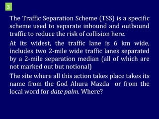 The Traffic Separation Scheme (TSS) is a specific scheme used to separate inbound and outbound traffic to reduce the risk of collision here. At its widest, the traffic lane is 6 km wide, includes two 2-mile wide traffic lanes separated by a 2-mile separation median (all of which are not marked out but notional) The site where all this action takes place takes its name from the God Ahura Mazda  or from the local word for  date palm.  Where? 3 