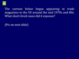 The cartoon below began appearing in trade magazines in the US around the mid 1970s and 80s. What short-lived cause did it espouse?  (Pic on next slide) 4 
