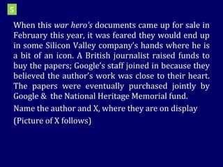 When this  war hero’s  documents came up for sale in February this year, it was feared they would end up in some Silicon Valley company’s hands where he is a bit of an icon. A British journalist raised funds to buy the papers; Google’s staff joined in because they believed the author’s work was close to their heart. The papers were eventually purchased jointly by Google &  the National Heritage Memorial fund. Name the author and X, where they are on display (Picture of X follows) 5 