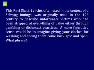 This Ravi Shastri cliché, often used in the context of a Sehwag innings, was originally used in the 19 th  century to describe unfortunate victims who had been stripped of everything of value either through gambling or dishonest practices.  A more figurative sense would be to imagine giving your clothes for washing and seeing them come back spic and span. What phrase? 6 