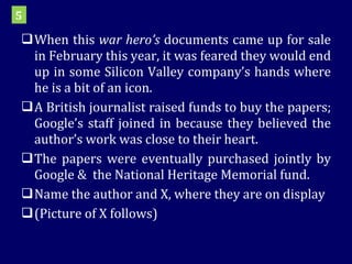 When this  war hero’s  documents came up for sale in February this year, it was feared they would end up in some Silicon Valley company’s hands where he is a bit of an icon.  A British journalist raised funds to buy the papers; Google’s staff joined in because they believed the author’s work was close to their heart.  The papers were eventually purchased jointly by Google &  the National Heritage Memorial fund.  Name the author and X, where they are on display (Picture of X follows) 5 