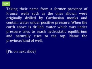 Taking their name from a former province of France, wells such as the ones shown were originally drilled by Carthusian monks and contain water under positive pressure. When the earth above is drilled, water which was under pressure tries to reach hydrostatic equilibrium and naturally rises to the top. Name the province/kind of well. (Pic on next slide) 12* 