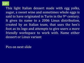 This light Italian dessert made with egg yolks, sugar, a sweet wine and sometimes whole eggs is said to have originated in Turin in the 9 th  century. It gives its name to a 2006 Linux distribution, created by an Italian team, that uses the hen’s foot as its logo and attempts to give users a more friendly workspace to work with. Name either dessert or Linux variant Pics on next slide 13* 
