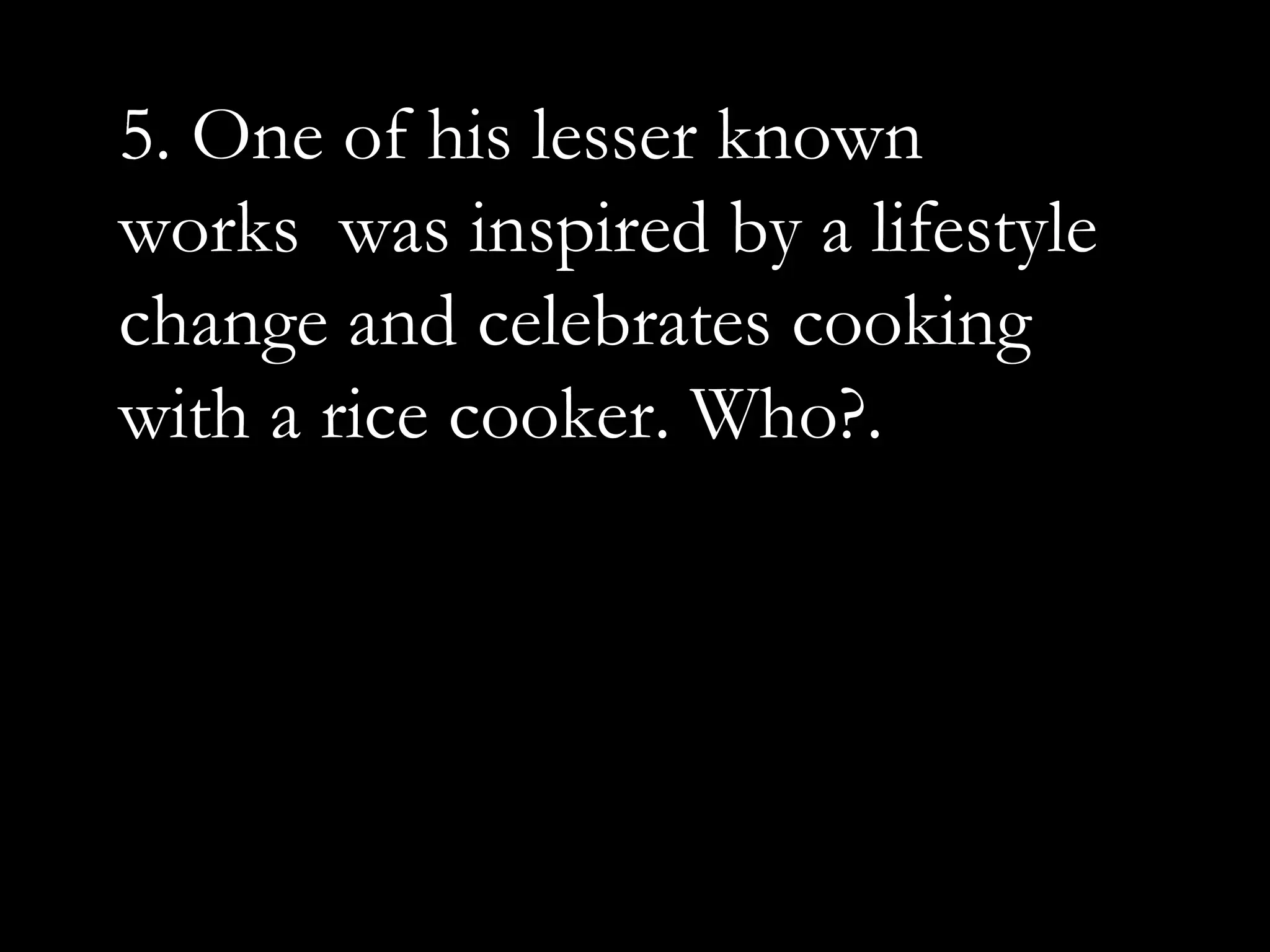 5. One of his lesser known
works was inspired by a lifestyle
change and celebrates cooking
with a rice cooker. Who?.
 
