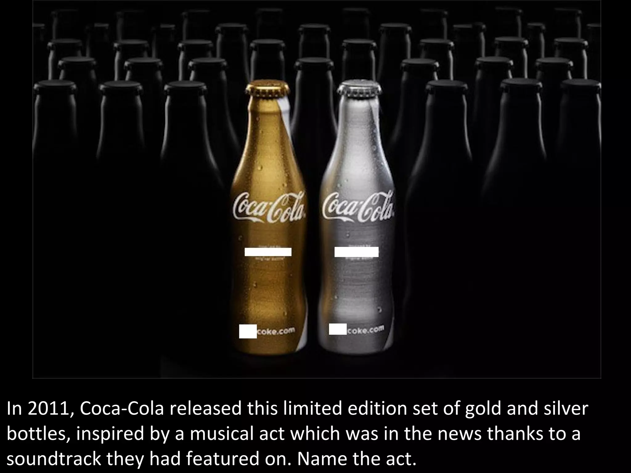 In 2011, Coca-Cola released this limited edition set of gold and silver
bottles, inspired by a musical act which was in the news thanks to a
soundtrack they had featured on. Name the act.
 