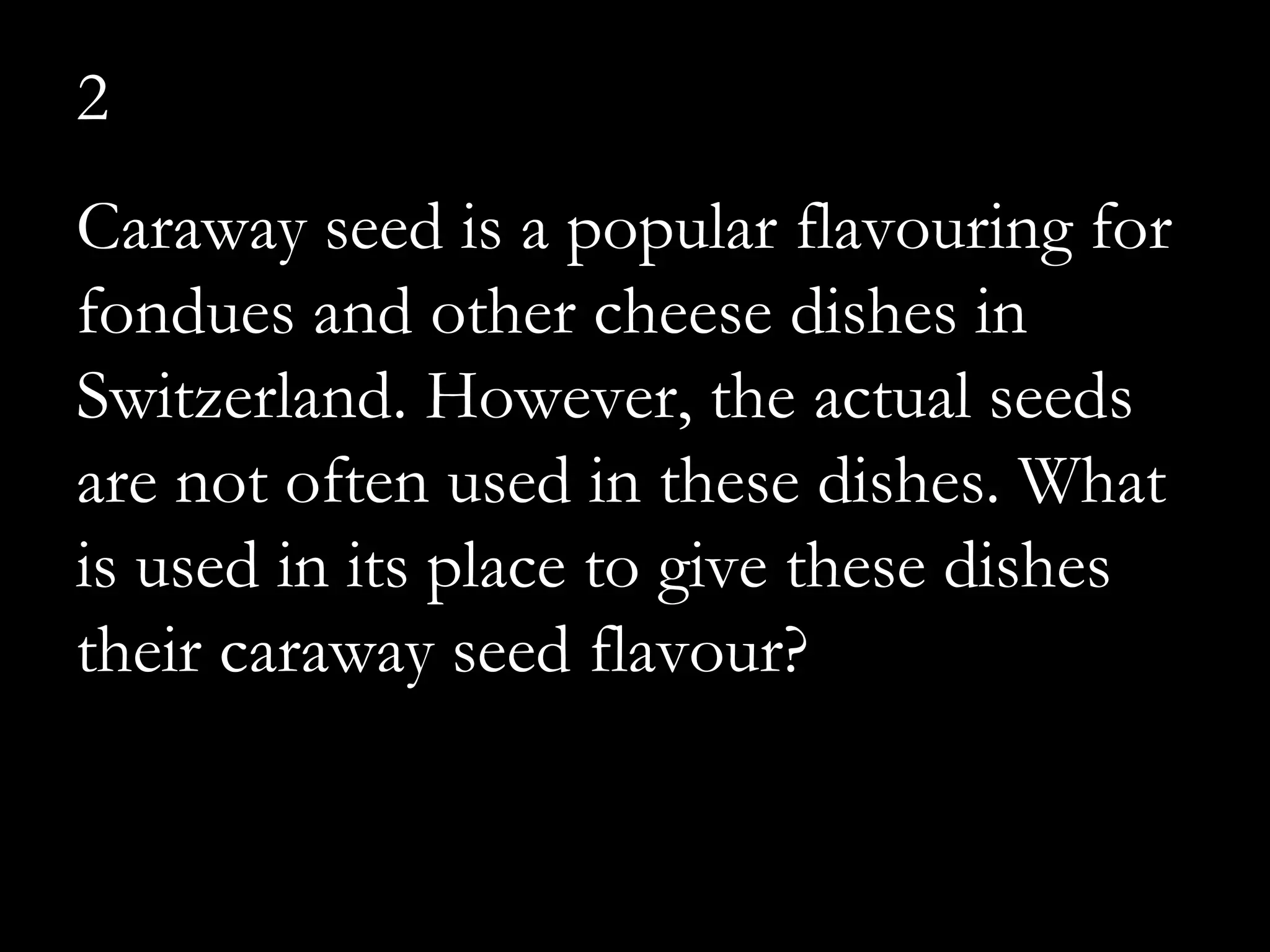 2
Caraway seed is a popular flavouring for
fondues and other cheese dishes in
Switzerland. However, the actual seeds
are not often used in these dishes. What
is used in its place to give these dishes
their caraway seed flavour?
 