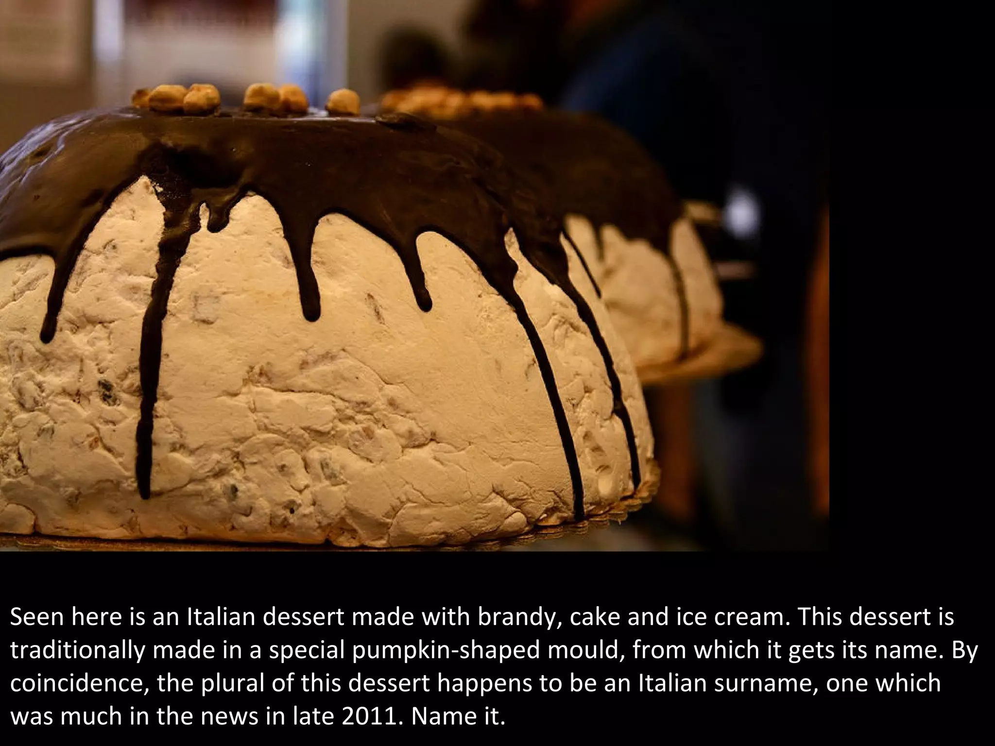3
Seen here is an Italian dessert made with brandy, cake and ice cream. This dessert is
traditionally made in a special pumpkin-shaped mould, from which it gets its name. By
coincidence, the plural of this dessert happens to be an Italian surname, one which
was much in the news in late 2011. Name it.
 
