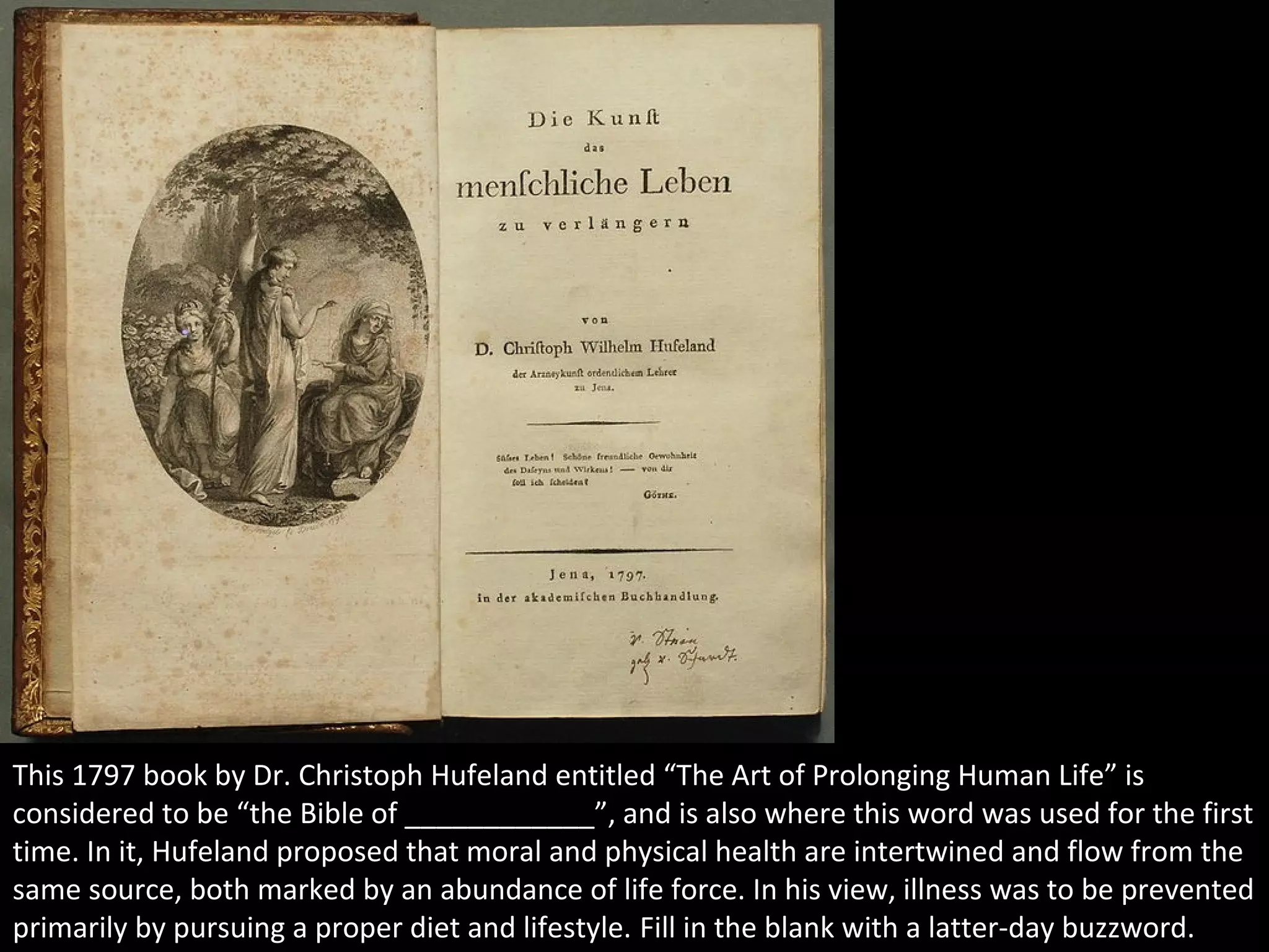 4
This 1797 book by Dr. Christoph Hufeland entitled “The Art of Prolonging Human Life” is
considered to be “the Bible of ____________”, and is also where this word was used for the first
time. In it, Hufeland proposed that moral and physical health are intertwined and flow from the
same source, both marked by an abundance of life force. In his view, illness was to be prevented
primarily by pursuing a proper diet and lifestyle. Fill in the blank with a latter-day buzzword.
 
