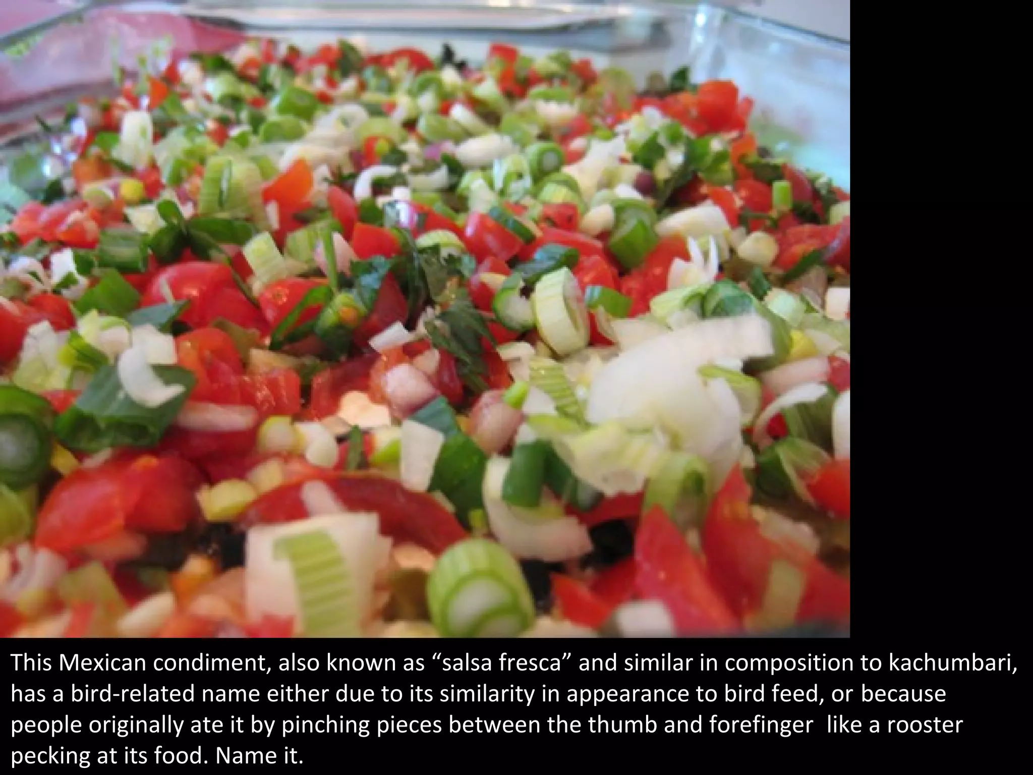 5
This Mexican condiment, also known as “salsa fresca” and similar in composition to kachumbari,
has a bird-related name either due to its similarity in appearance to bird feed, or because
people originally ate it by pinching pieces between the thumb and forefinger like a rooster
pecking at its food. Name it.
 