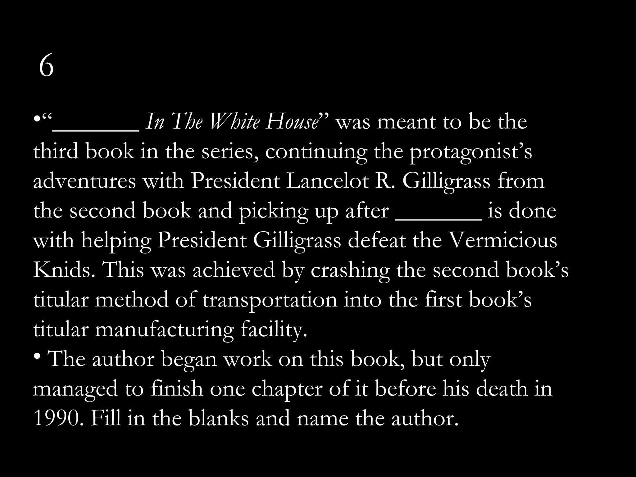 6
•“_______ In The White House” was meant to be the
third book in the series, continuing the protagonist’s
adventures with President Lancelot R. Gilligrass from
the second book and picking up after _______ is done
with helping President Gilligrass defeat the Vermicious
Knids. This was achieved by crashing the second book’s
titular method of transportation into the first book’s
titular manufacturing facility.
• The author began work on this book, but only
managed to finish one chapter of it before his death in
1990. Fill in the blanks and name the author.
 