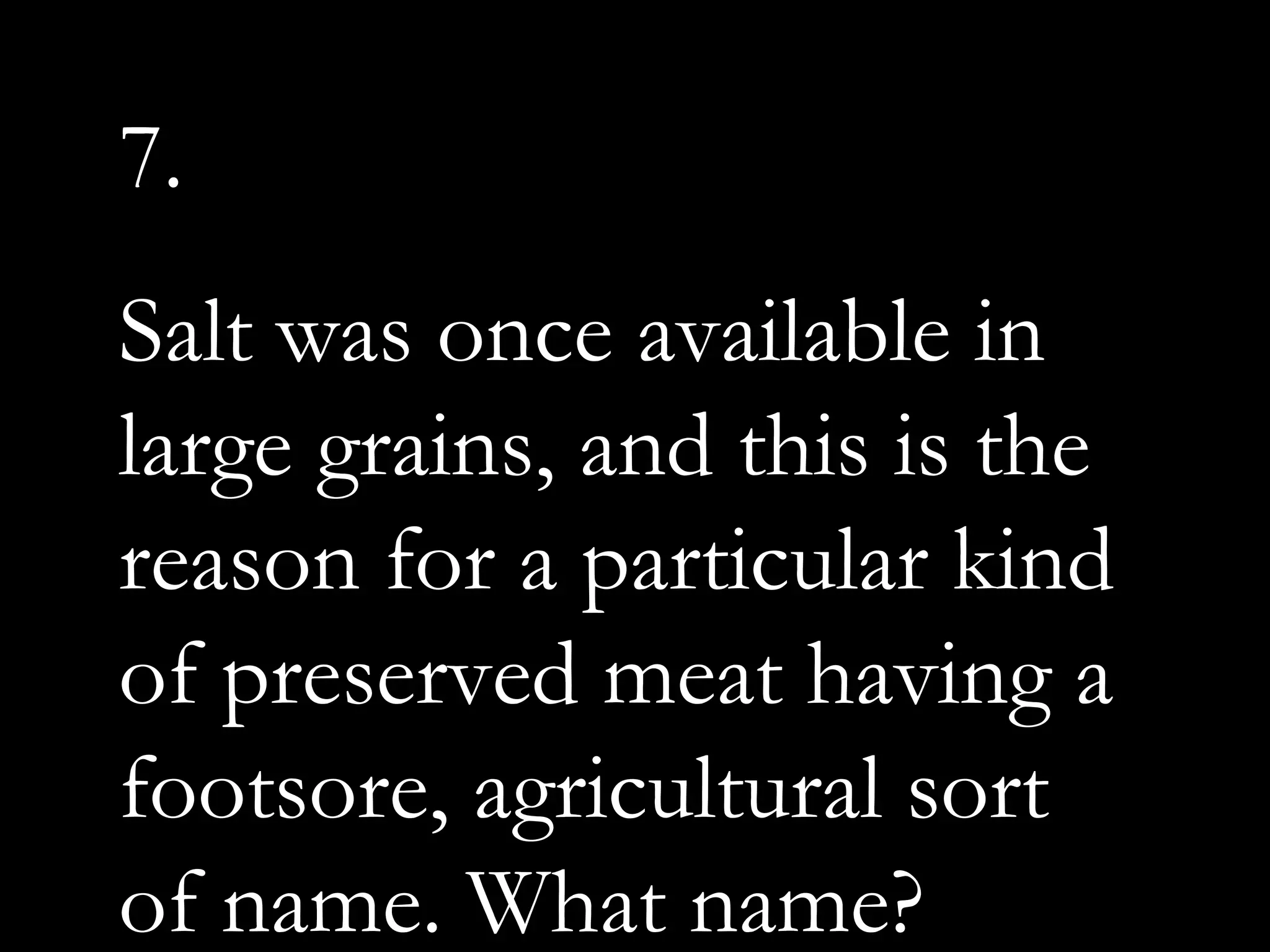 7.
Salt was once available in
large grains, and this is the
reason for a particular kind
of preserved meat having a
footsore, agricultural sort
of name. What name?
 
