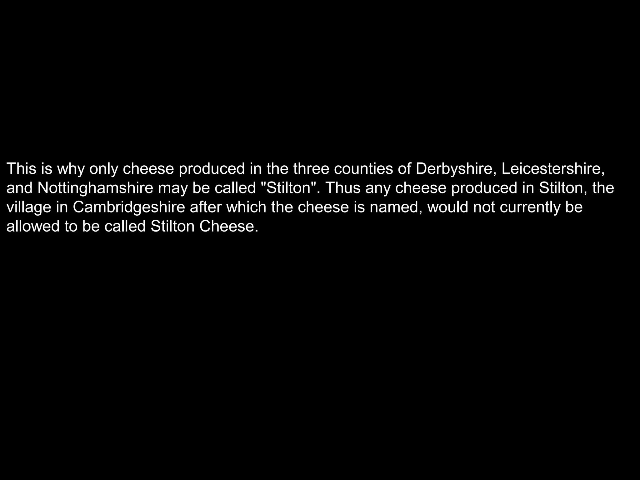 This is why only cheese produced in the three counties of Derbyshire, Leicestershire,
and Nottinghamshire may be called "Stilton". Thus any cheese produced in Stilton, the
village in Cambridgeshire after which the cheese is named, would not currently be
allowed to be called Stilton Cheese.
 
