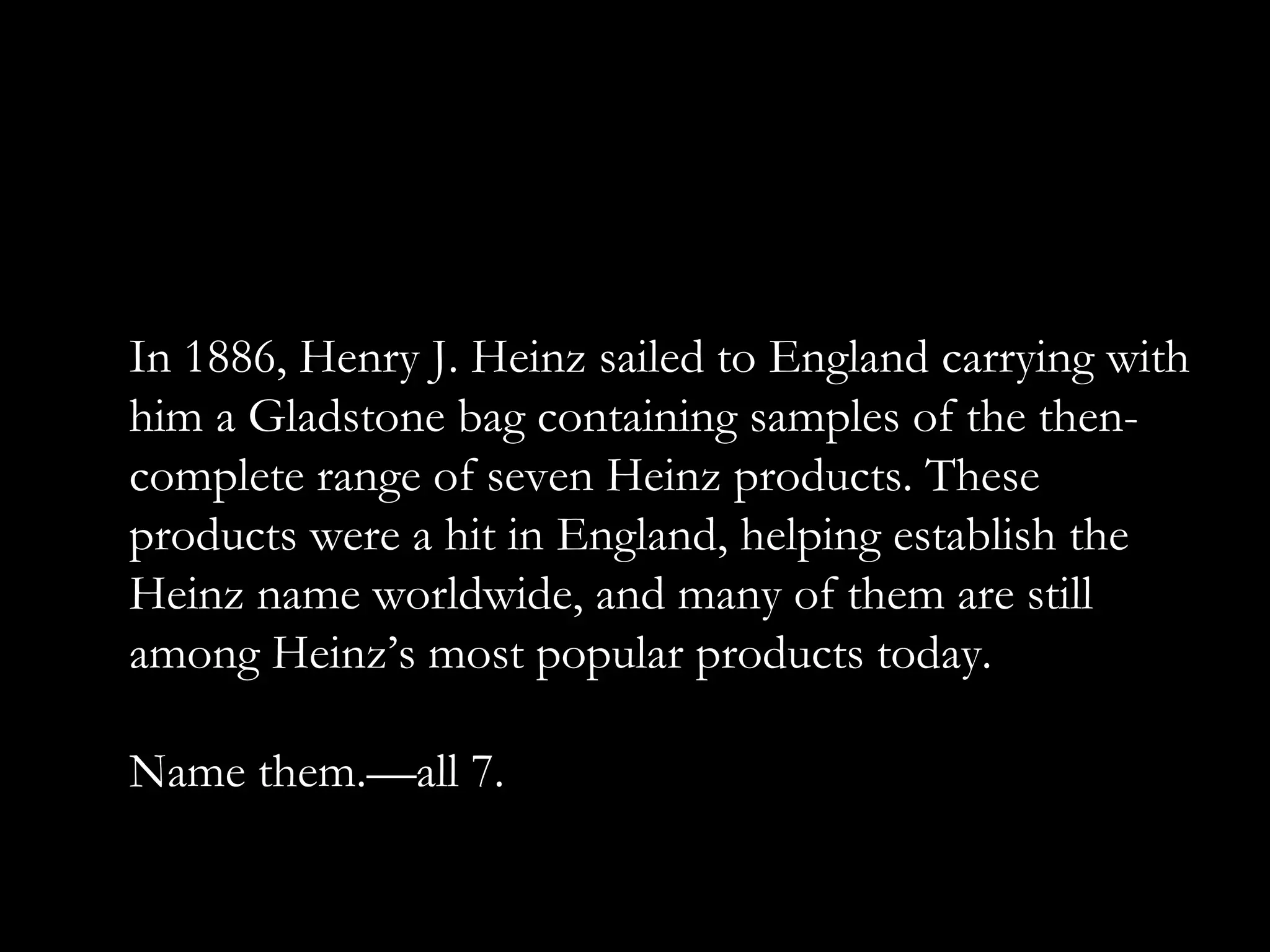 In 1886, Henry J. Heinz sailed to England carrying with
him a Gladstone bag containing samples of the then-
complete range of seven Heinz products. These
products were a hit in England, helping establish the
Heinz name worldwide, and many of them are still
among Heinz’s most popular products today.
Name them.—all 7.
 