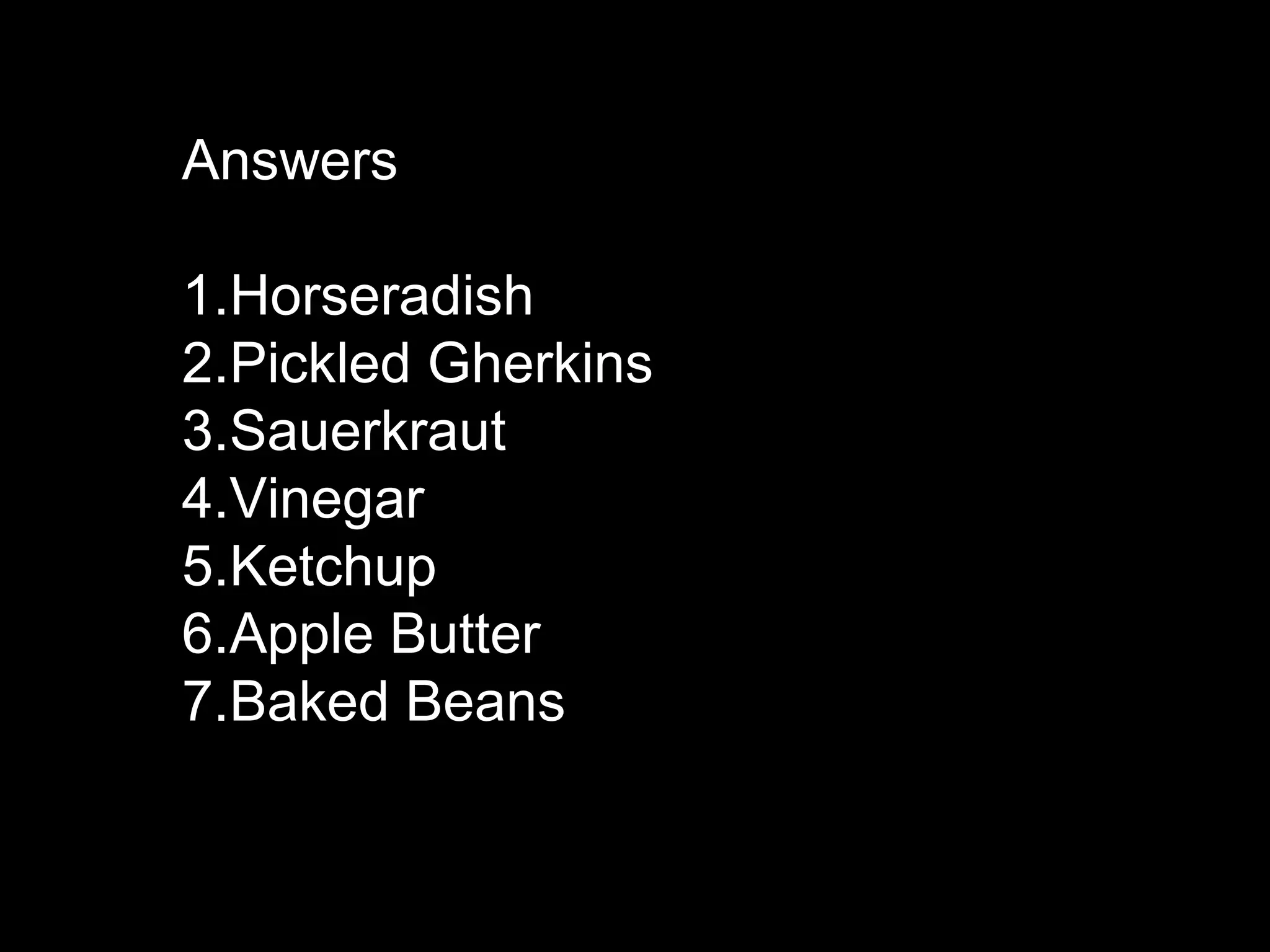 Answers
1.Horseradish
2.Pickled Gherkins
3.Sauerkraut
4.Vinegar
5.Ketchup
6.Apple Butter
7.Baked Beans
 