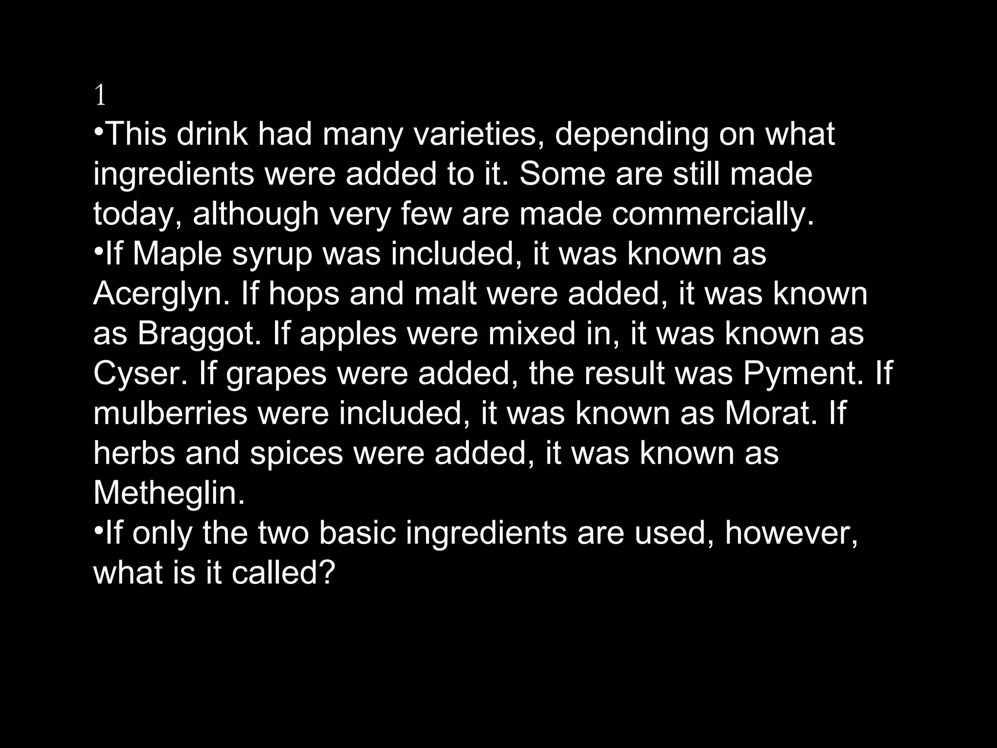 1
•This drink had many varieties, depending on what
ingredients were added to it. Some are still made
today, although very few are made commercially.
•If Maple syrup was included, it was known as
Acerglyn. If hops and malt were added, it was known
as Braggot. If apples were mixed in, it was known as
Cyser. If grapes were added, the result was Pyment. If
mulberries were included, it was known as Morat. If
herbs and spices were added, it was known as
Metheglin.
•If only the two basic ingredients are used, however,
what is it called?
 