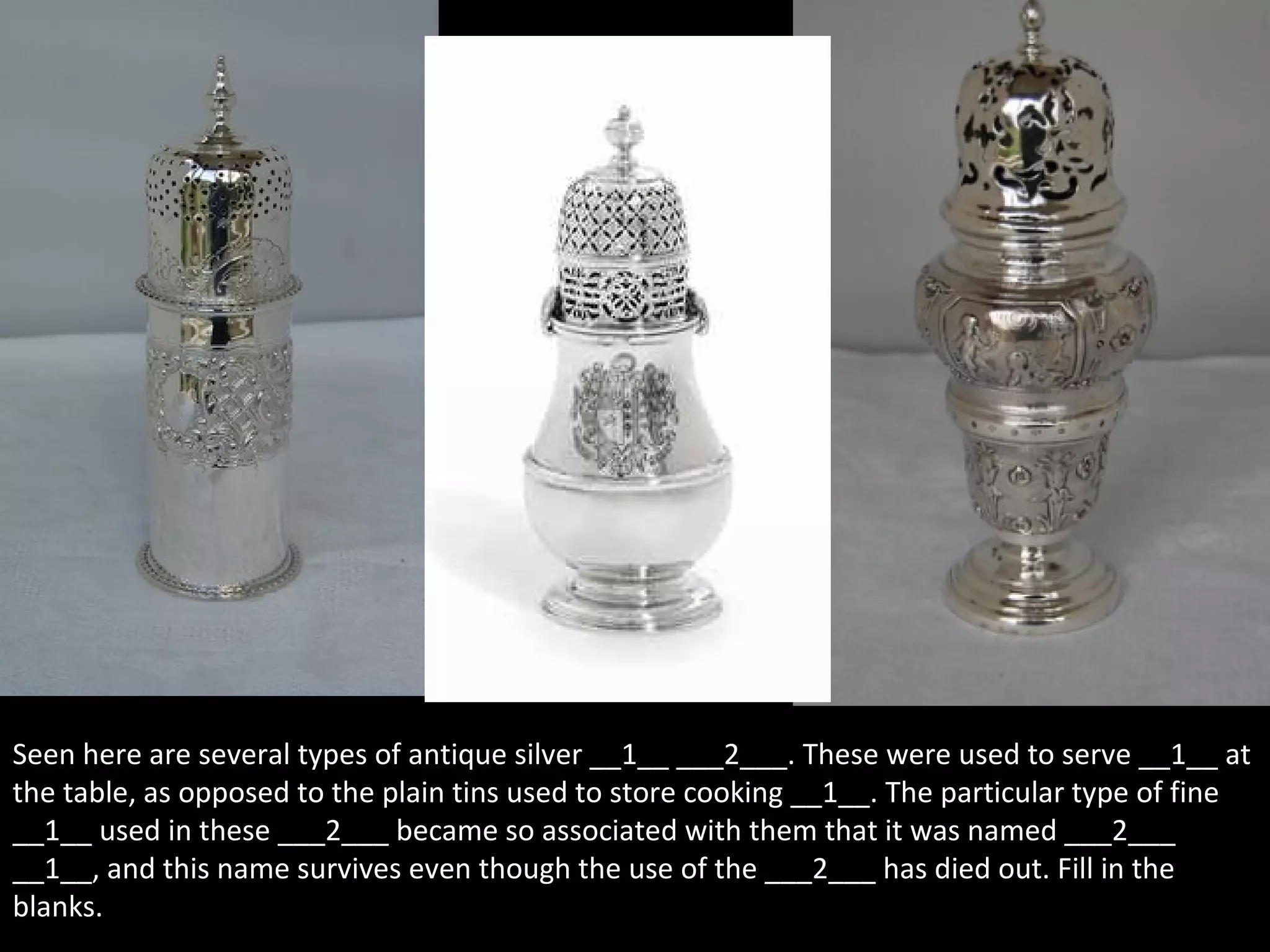 Seen here are several types of antique silver __1__ ___2___. These were used to serve __1__ at
the table, as opposed to the plain tins used to store cooking __1__. The particular type of fine
__1__ used in these ___2___ became so associated with them that it was named ___2___
__1__, and this name survives even though the use of the ___2___ has died out. Fill in the
blanks.
 