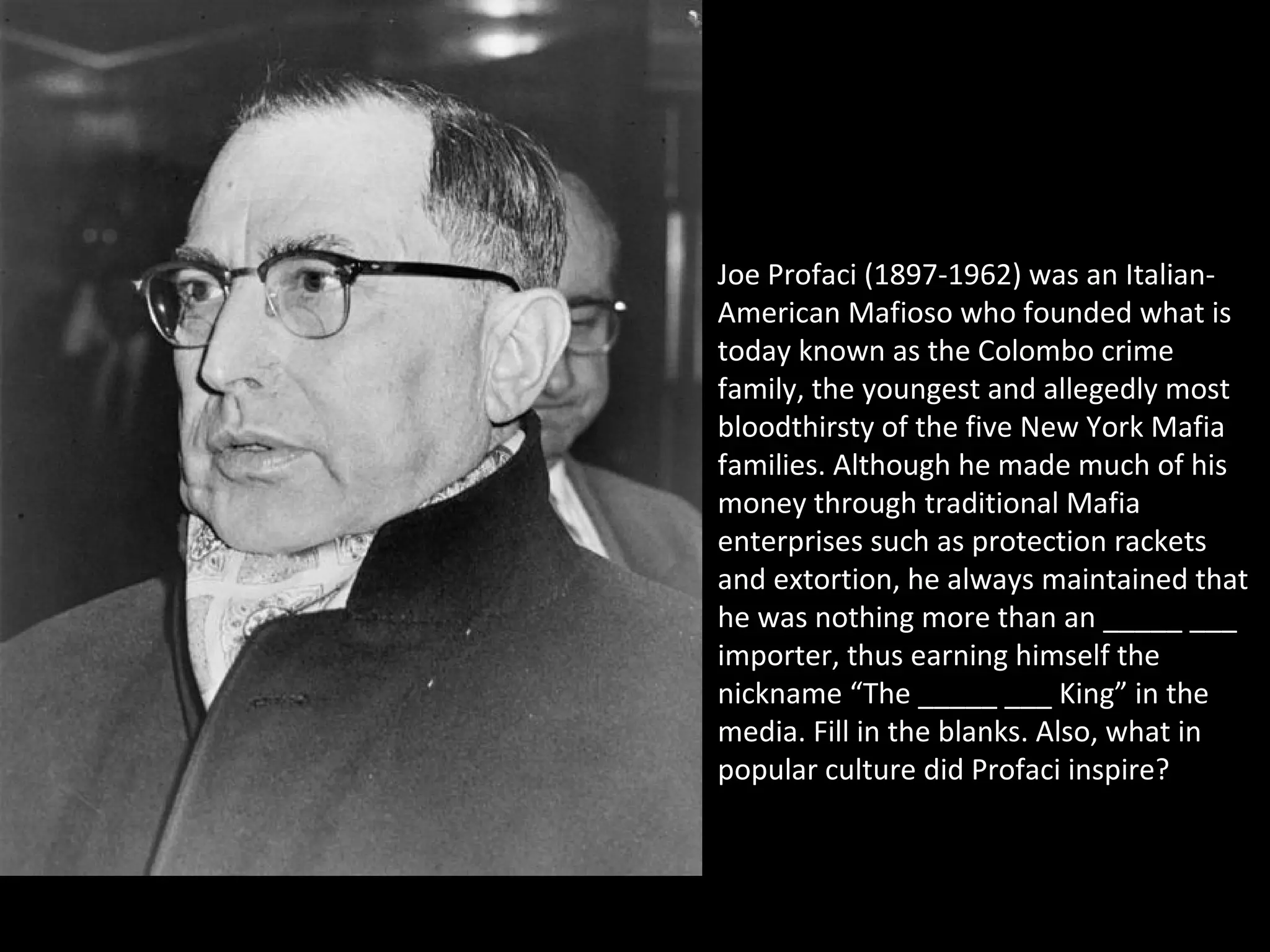 Joe Profaci (1897-1962) was an Italian-
American Mafioso who founded what is
today known as the Colombo crime
family, the youngest and allegedly most
bloodthirsty of the five New York Mafia
families. Although he made much of his
money through traditional Mafia
enterprises such as protection rackets
and extortion, he always maintained that
he was nothing more than an _____ ___
importer, thus earning himself the
nickname “The _____ ___ King” in the
media. Fill in the blanks. Also, what in
popular culture did Profaci inspire?
 