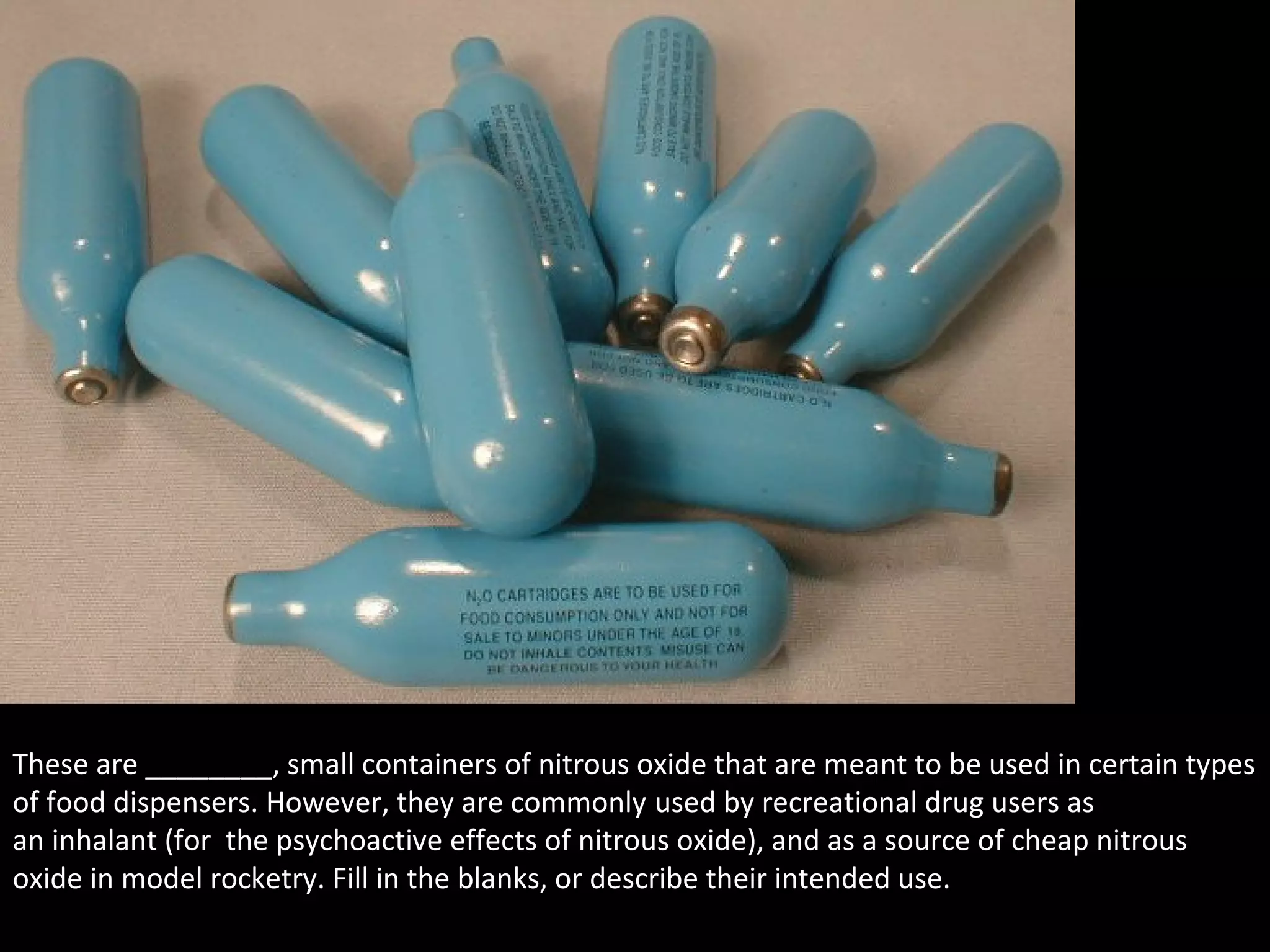 These are ________, small containers of nitrous oxide that are meant to be used in certain types
of food dispensers. However, they are commonly used by recreational drug users as
an inhalant (for the psychoactive effects of nitrous oxide), and as a source of cheap nitrous
oxide in model rocketry. Fill in the blanks, or describe their intended use.
 