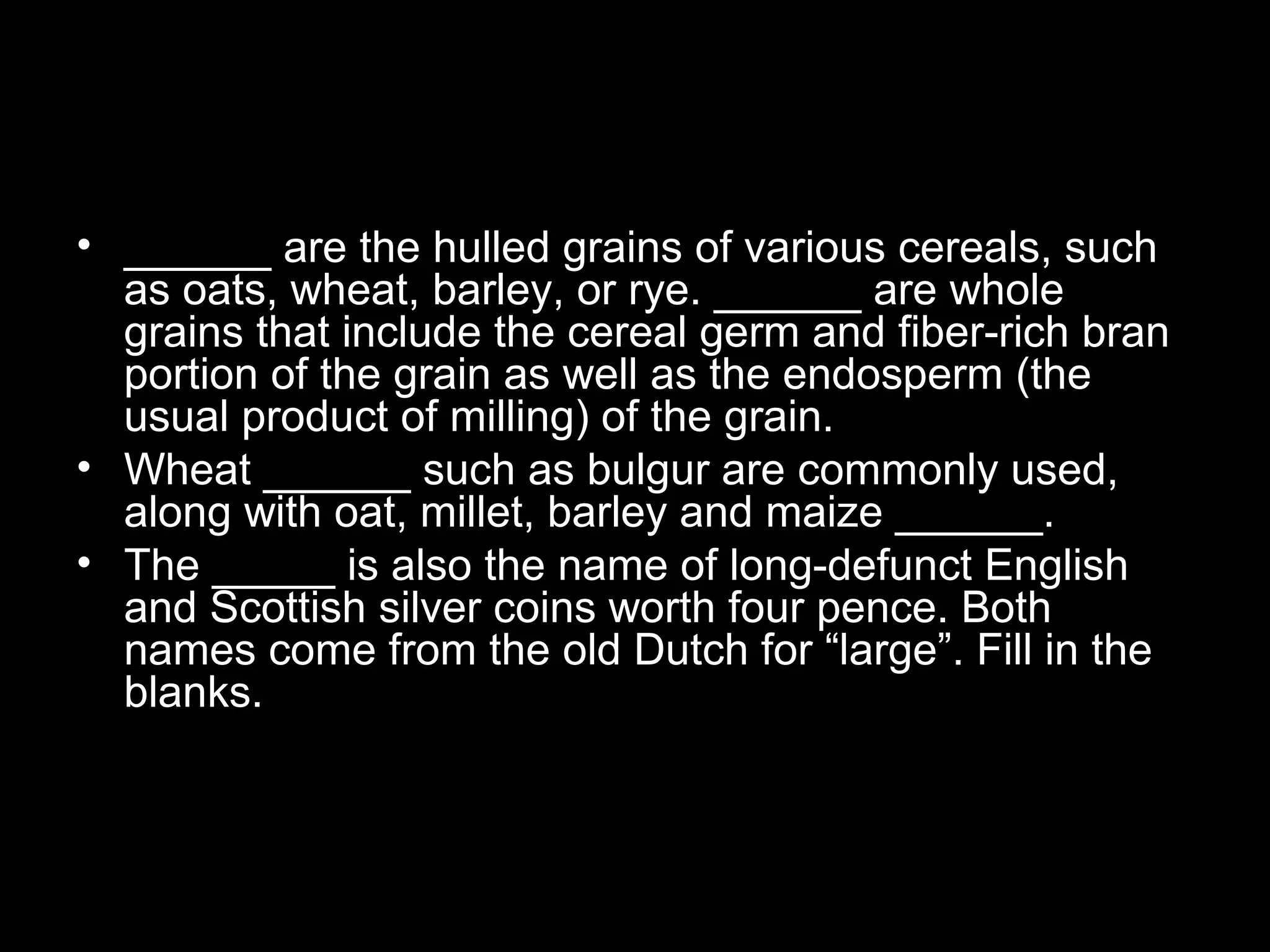 • ______ are the hulled grains of various cereals, such
as oats, wheat, barley, or rye. ______ are whole
grains that include the cereal germ and fiber-rich bran
portion of the grain as well as the endosperm (the
usual product of milling) of the grain.
• Wheat ______ such as bulgur are commonly used,
along with oat, millet, barley and maize ______.
• The _____ is also the name of long-defunct English
and Scottish silver coins worth four pence. Both
names come from the old Dutch for “large”. Fill in the
blanks.
 