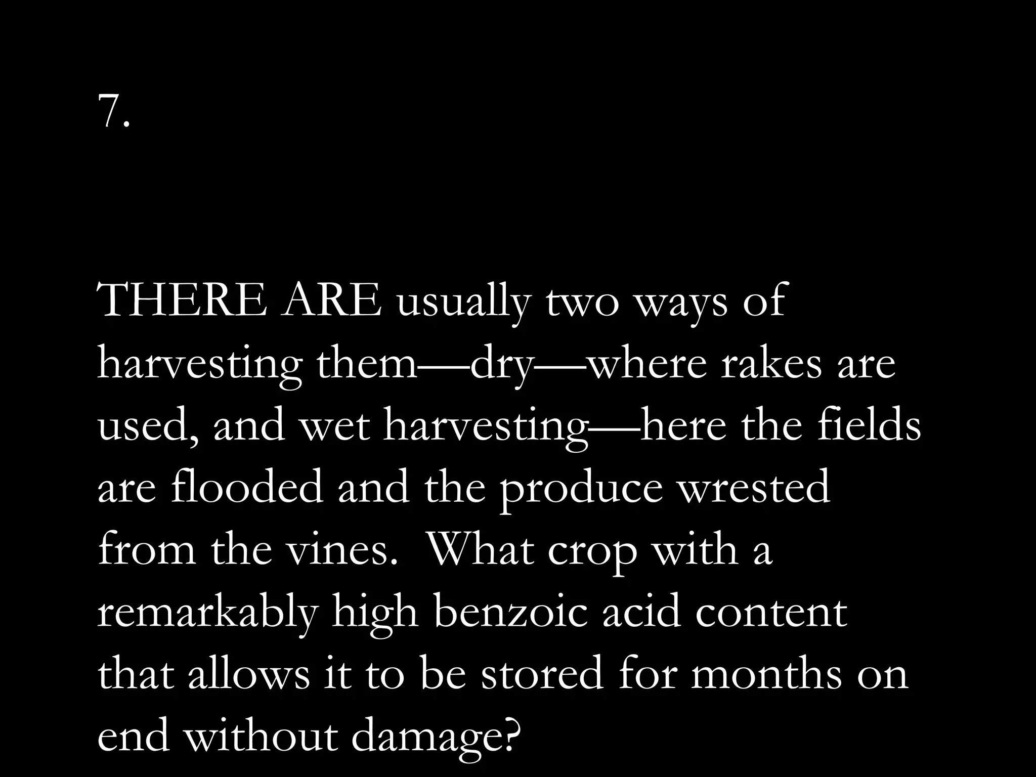 7.
THERE ARE usually two ways of
harvesting them—dry—where rakes are
used, and wet harvesting—here the fields
are flooded and the produce wrested
from the vines. What crop with a
remarkably high benzoic acid content
that allows it to be stored for months on
end without damage?
 