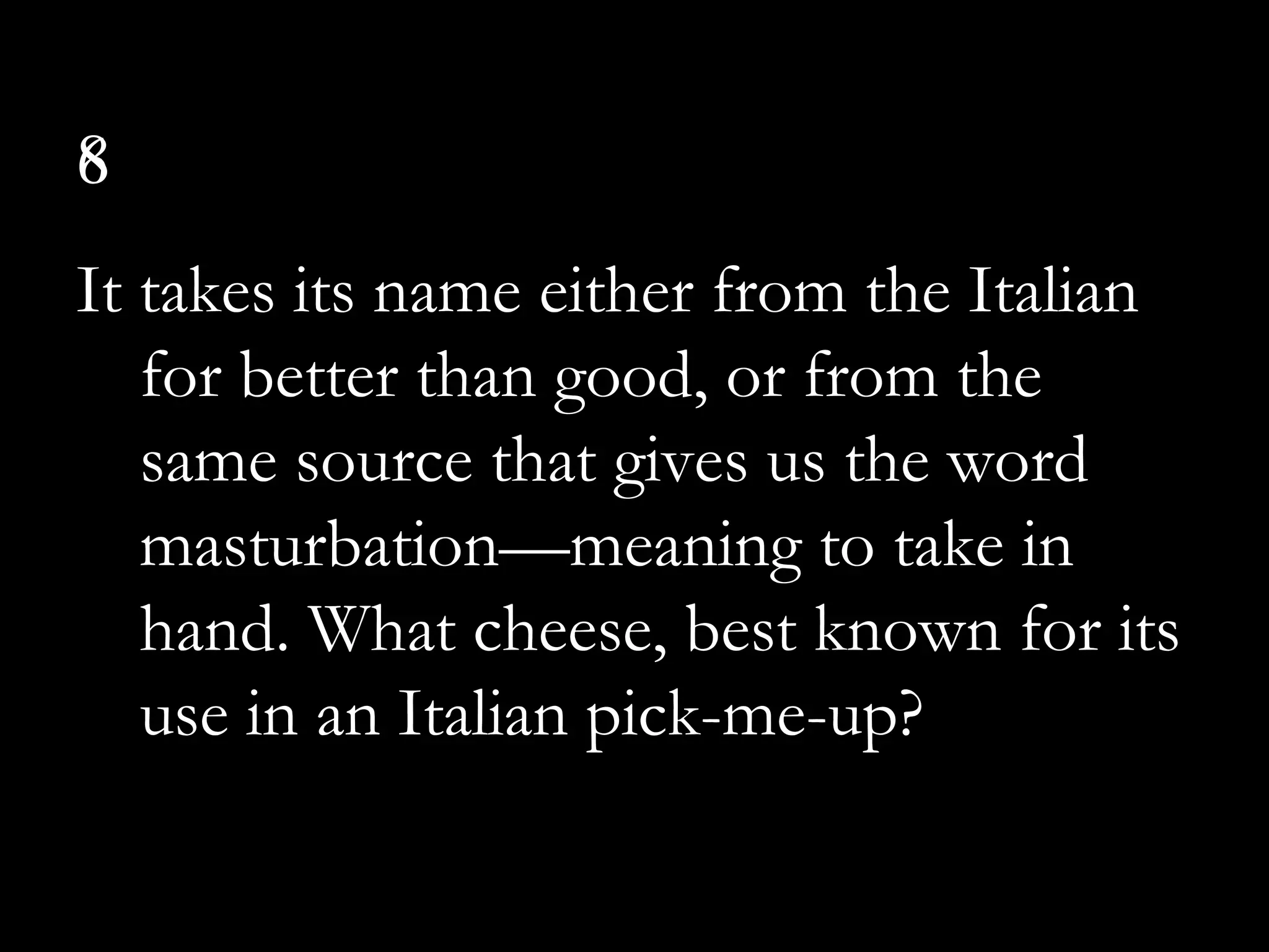 6
It takes its name either from the Italian
for better than good, or from the
same source that gives us the word
masturbation—meaning to take in
hand. What cheese, best known for its
use in an Italian pick-me-up?
8
 