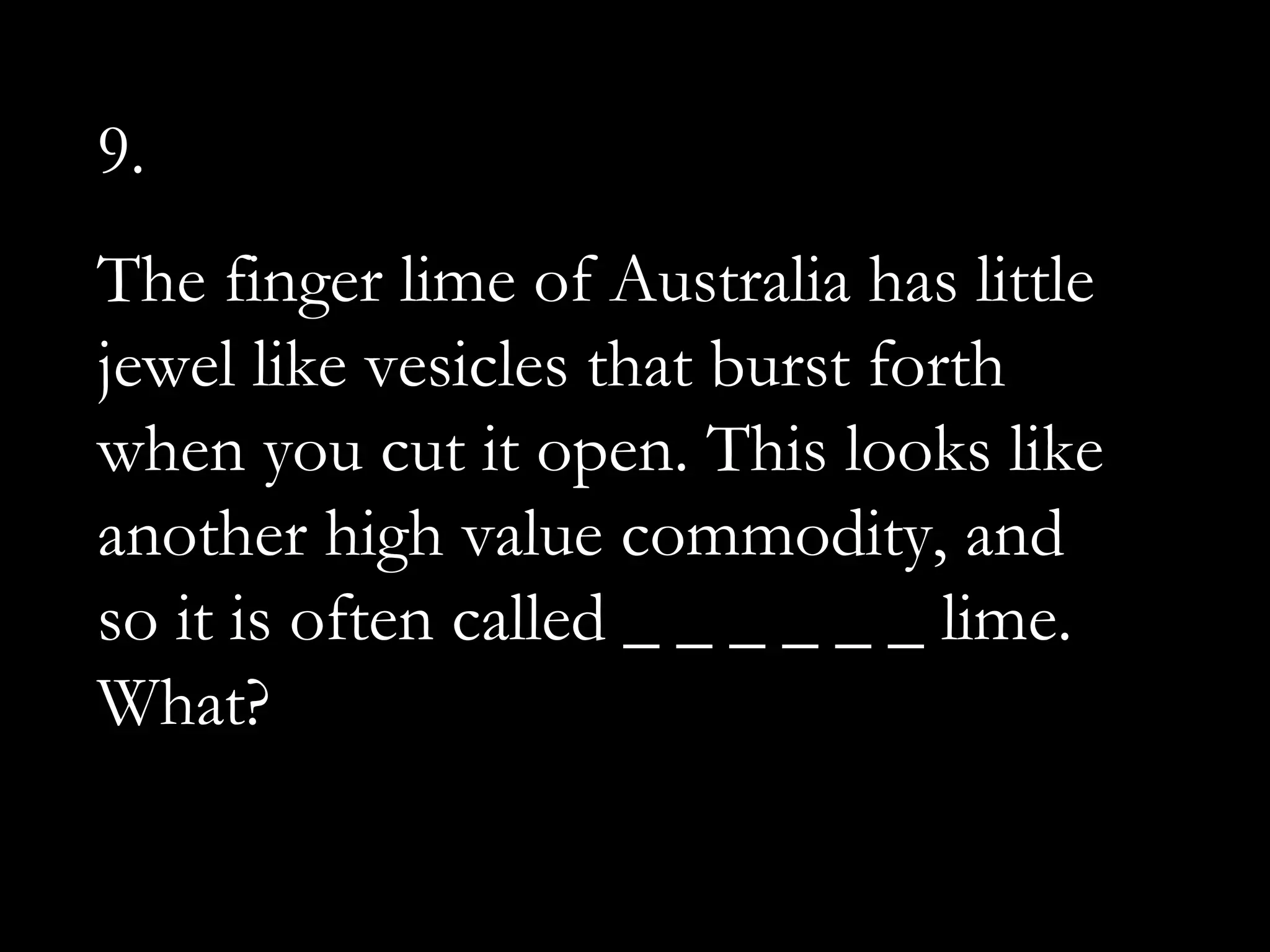 9.
The finger lime of Australia has little
jewel like vesicles that burst forth
when you cut it open. This looks like
another high value commodity, and
so it is often called _ _ _ _ _ _ lime.
What?
 
