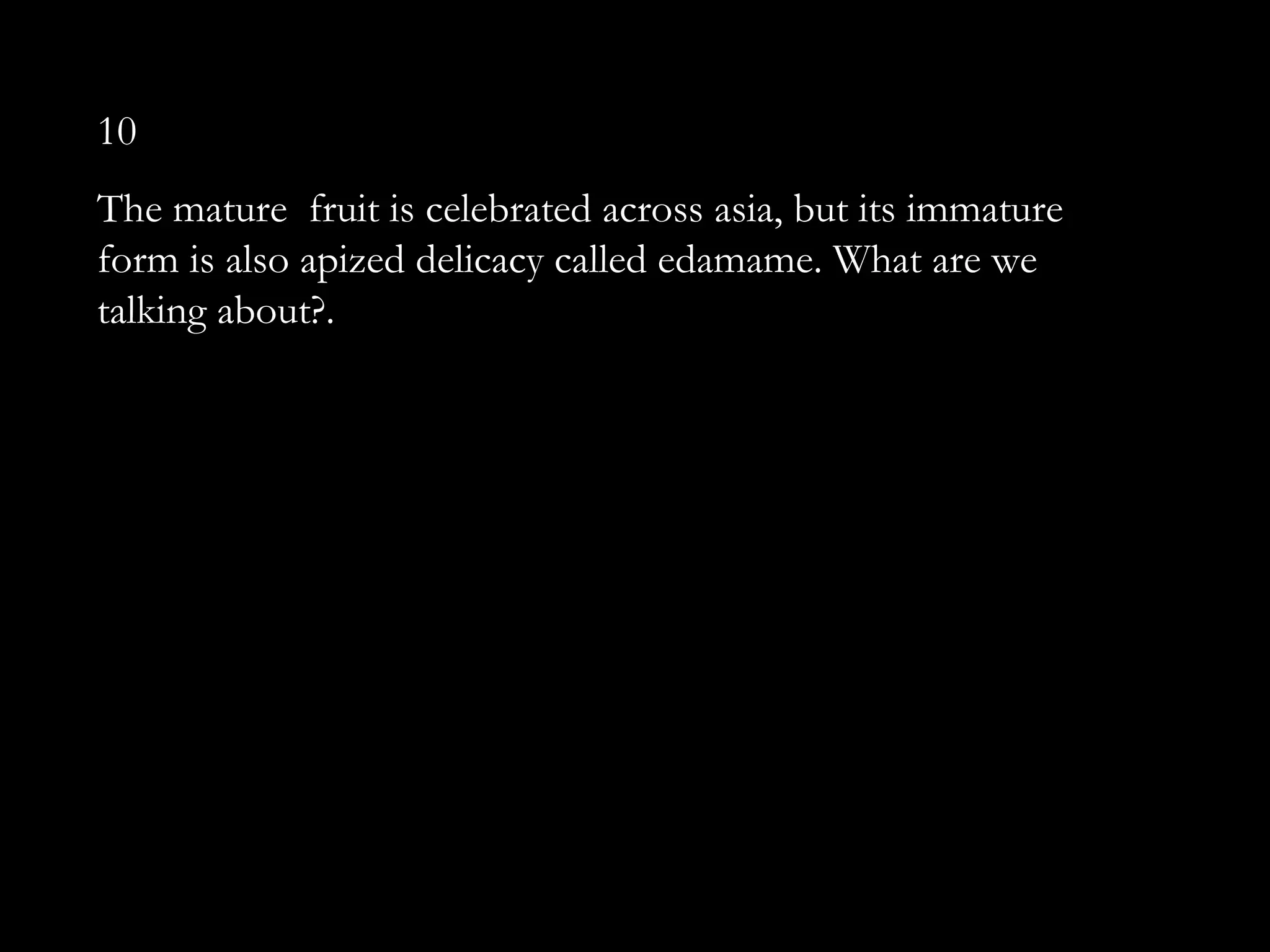 10
The mature fruit is celebrated across asia, but its immature
form is also apized delicacy called edamame. What are we
talking about?.
 