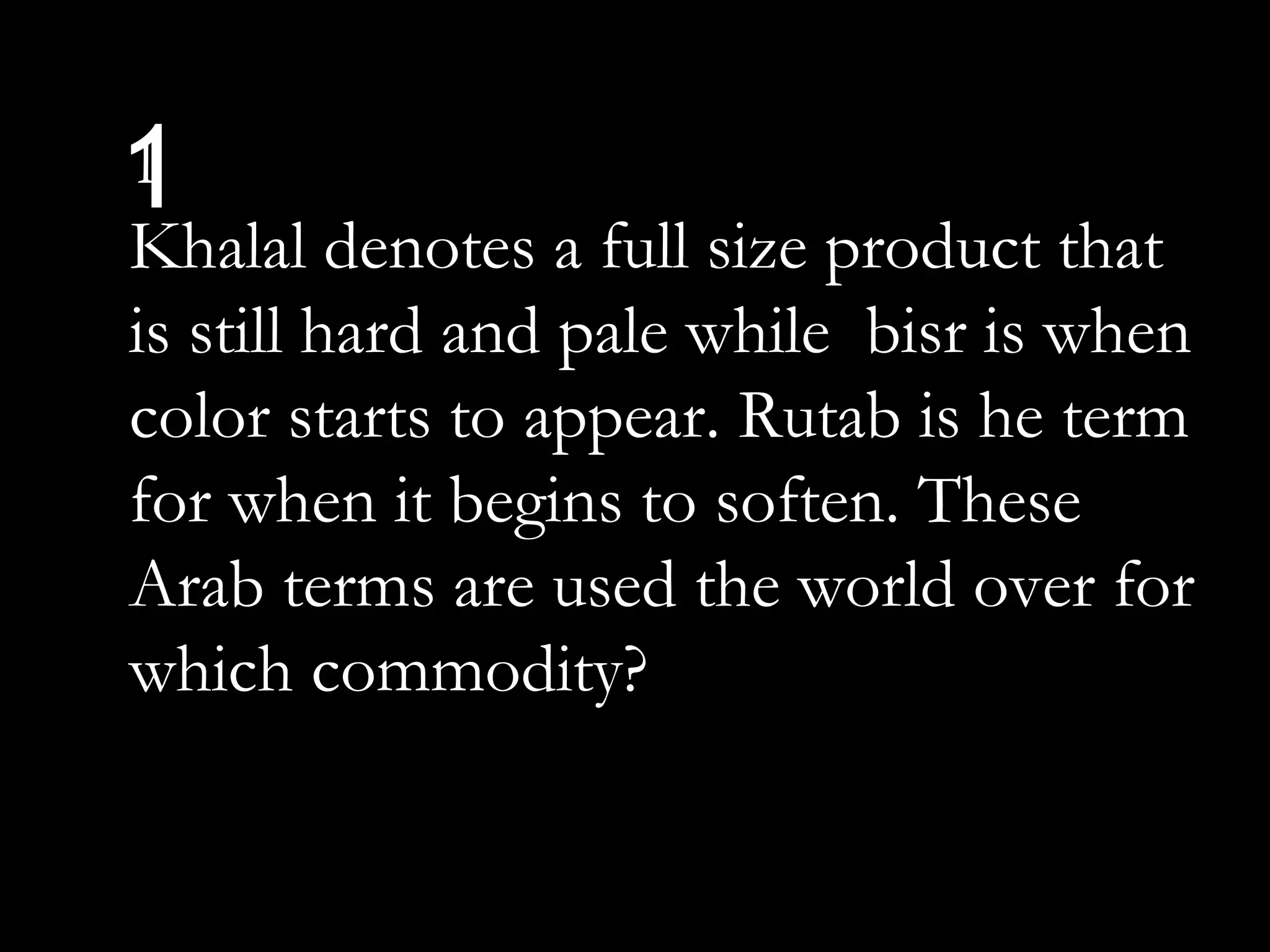 11
Khalal denotes a full size product that
is still hard and pale while bisr is when
color starts to appear. Rutab is he term
for when it begins to soften. These
Arab terms are used the world over for
which commodity?
 