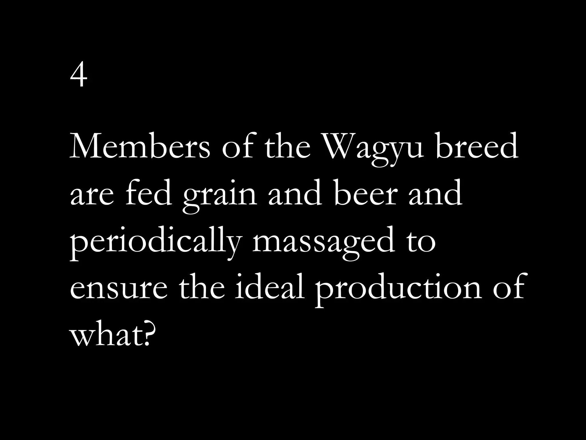 4
Members of the Wagyu breed
are fed grain and beer and
periodically massaged to
ensure the ideal production of
what?
 