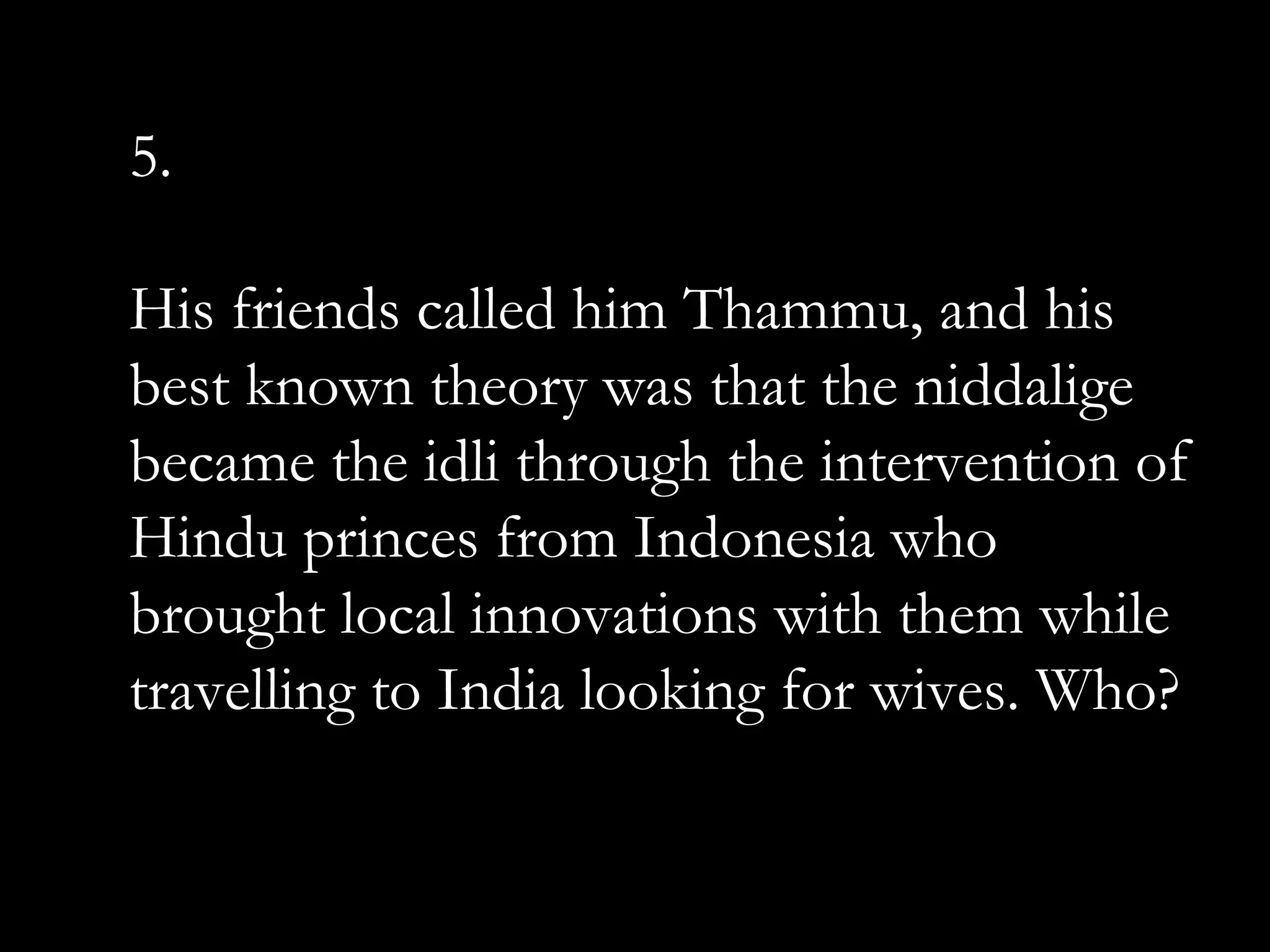 5.
His friends called him Thammu, and his
best known theory was that the niddalige
became the idli through the intervention of
Hindu princes from Indonesia who
brought local innovations with them while
travelling to India looking for wives. Who?
 