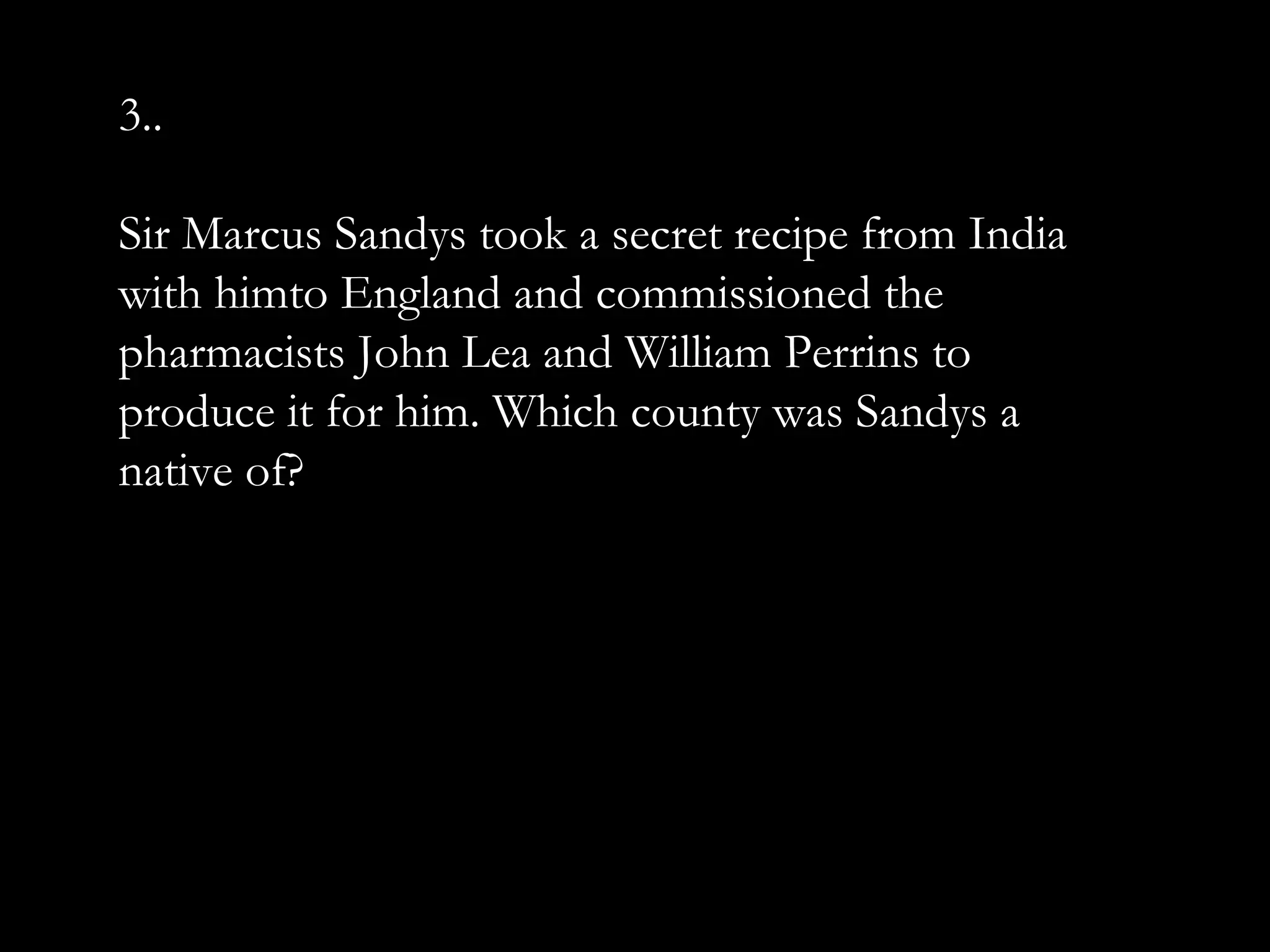 3..
Sir Marcus Sandys took a secret recipe from India
with himto England and commissioned the
pharmacists John Lea and William Perrins to
produce it for him. Which county was Sandys a
native of?
 