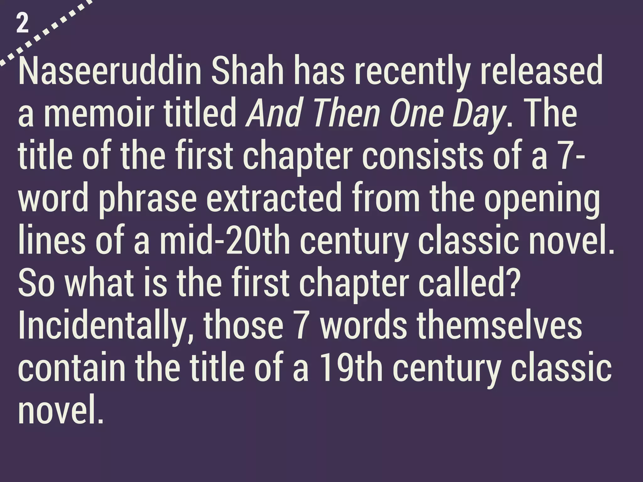 2
Naseeruddin Shah has recently released
a memoir titled And Then One Day. The
title of the first chapter consists of a 7-
word phrase extracted from the opening
lines of a mid-20th century classic novel.
So what is the first chapter called?
Incidentally, those 7 words themselves
contain the title of a 19th century classic
novel.
 