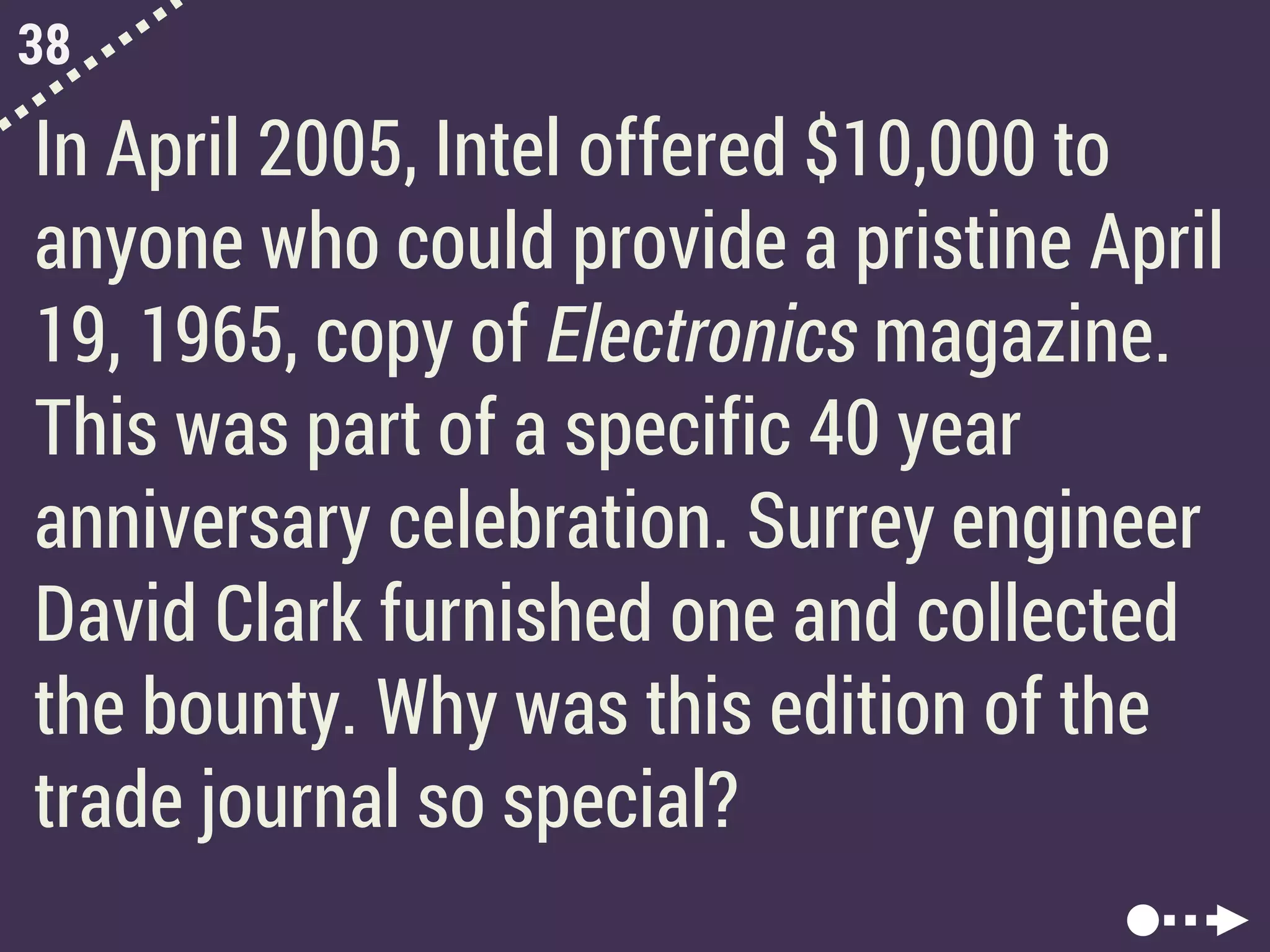 38
In April 2005, Intel offered $10,000 to
anyone who could provide a pristine April
19, 1965, copy of Electronics magazine.
This was part of a specific 40 year
anniversary celebration. Surrey engineer
David Clark furnished one and collected
the bounty. Why was this edition of the
trade journal so special?
 