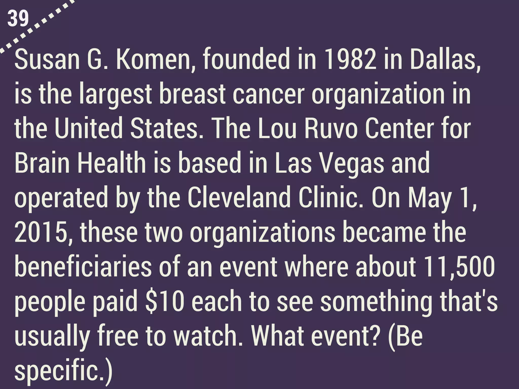 39
Susan G. Komen, founded in 1982 in Dallas,
is the largest breast cancer organization in
the United States. The Lou Ruvo Center for
Brain Health is based in Las Vegas and
operated by the Cleveland Clinic. On May 1,
2015, these two organizations became the
beneficiaries of an event where about 11,500
people paid $10 each to see something that's
usually free to watch. What event? (Be
specific.)
 