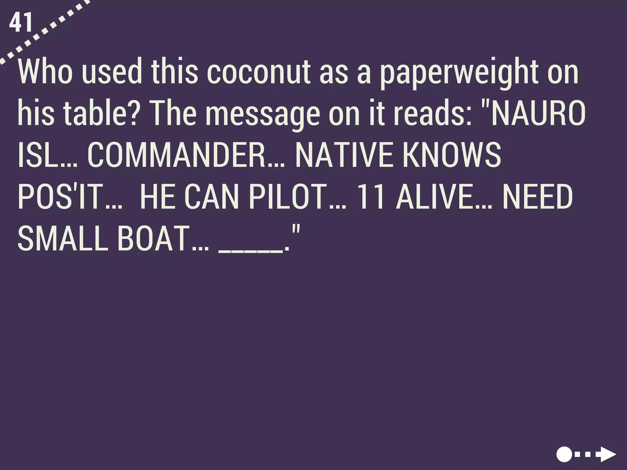 41
Who used this coconut as a paperweight on
his table? The message on it reads: "NAURO
ISL… COMMANDER… NATIVE KNOWS
POS'IT… HE CAN PILOT… 11 ALIVE… NEED
SMALL BOAT… _____."
 