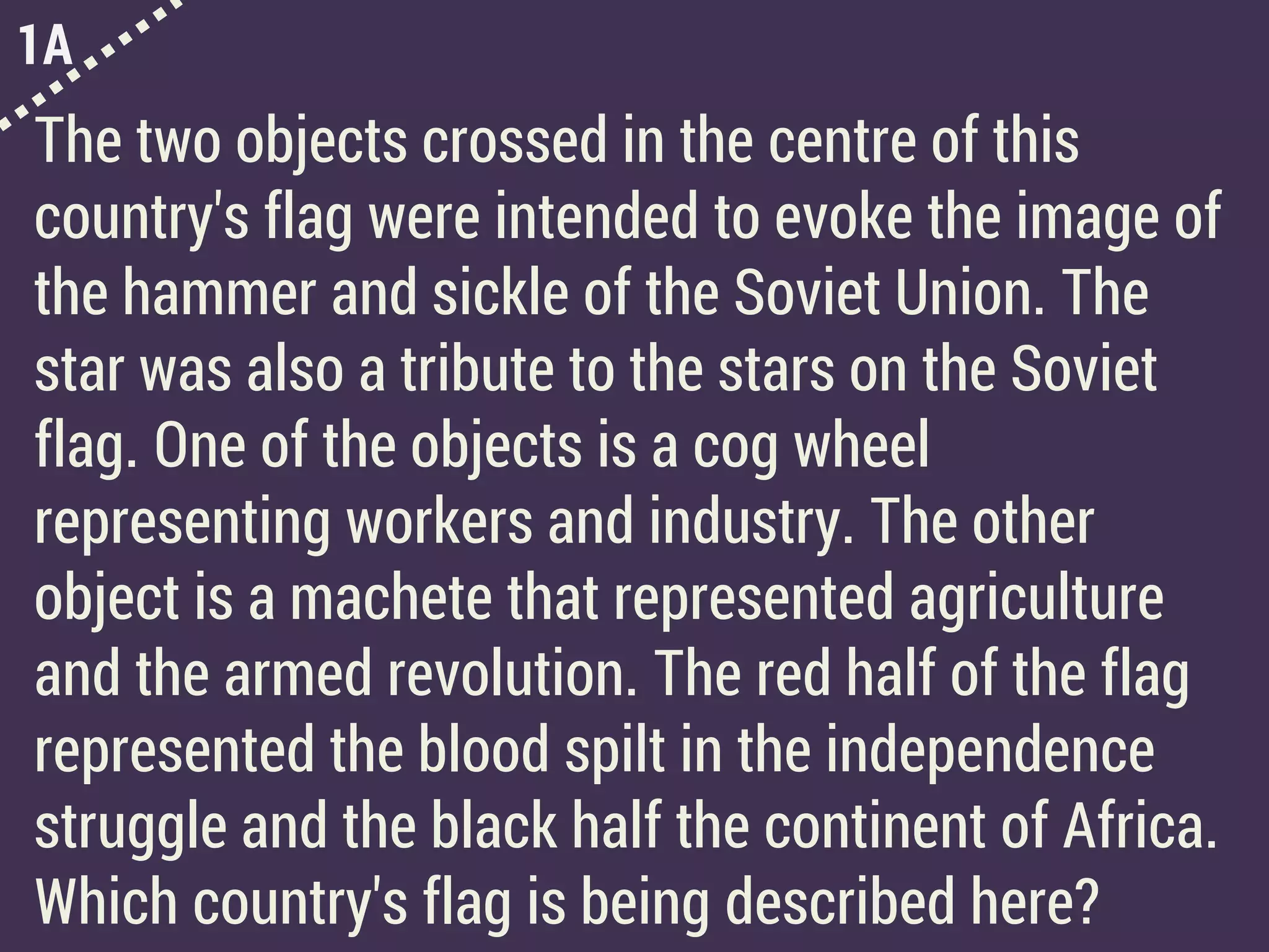 1A
The two objects crossed in the centre of this
country's flag were intended to evoke the image of
the hammer and sickle of the Soviet Union. The
star was also a tribute to the stars on the Soviet
flag. One of the objects is a cog wheel
representing workers and industry. The other
object is a machete that represented agriculture
and the armed revolution. The red half of the flag
represented the blood spilt in the independence
struggle and the black half the continent of Africa.
Which country's flag is being described here?
 